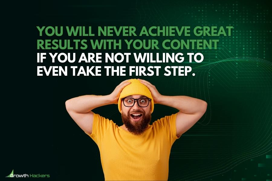 You will never achieve great results with your content if you are not willing to even take the first step